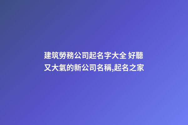 建筑勞務公司起名字大全 好聽又大氣的新公司名稱,起名之家